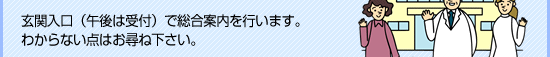 玄関入口（午後は受付）で総合案内を行います。わからない点はお尋ね下さい。