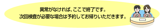 異常がなければ、ここで終了です。次回検査が必要な場合は予約してお帰りいただきます。